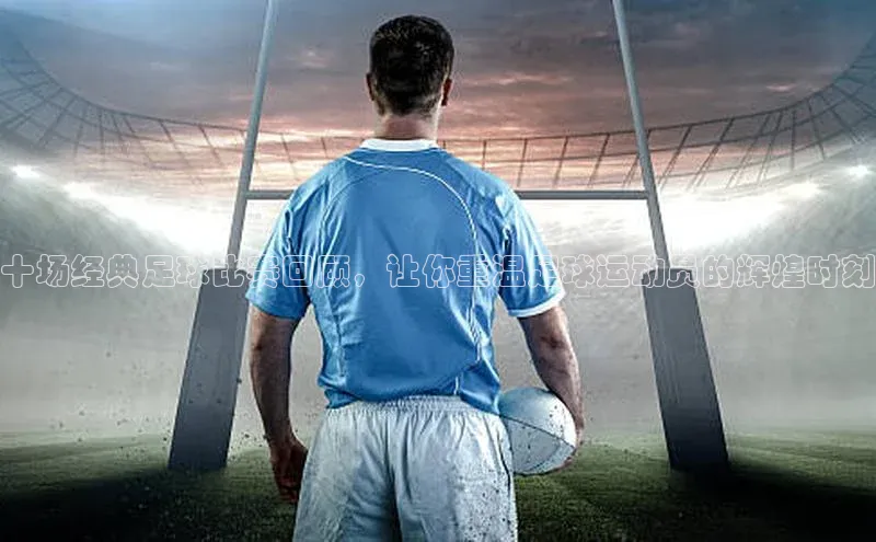 YY易游平台引力传媒十场经典足球比赛回顾，让你重温足球运动员的辉煌时刻