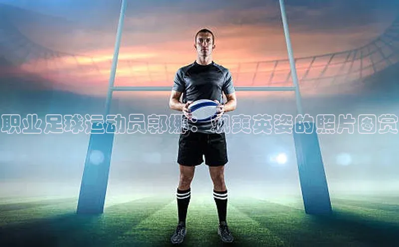 易游体育app官方下载百度手机卫士职业足球运动员郭娜：飒爽英姿的照片图赏