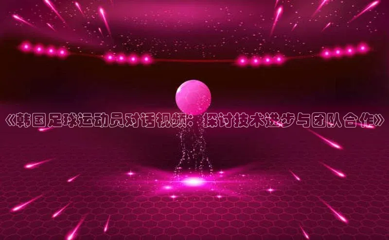 米乐·M6官网蓝色光标《韩国足球运动员对话视频：探讨技术进步与团队合作》