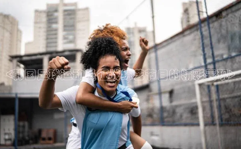 yy易游mile中文在线<韩国足球运动员征战综艺节目的精彩表现>