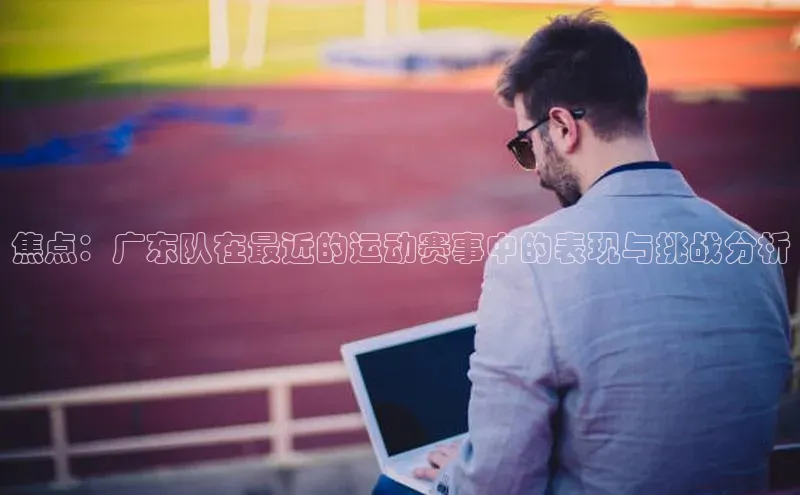 米乐yy易游体育官网顺丰焦点：广东队在最近的运动赛事中的表现与挑战分析