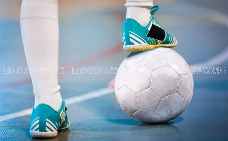 国际时尚盛宴：来自国外的顶级美女与精彩体育赛事合拍视频精选