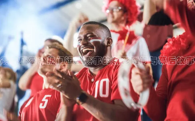 赛事盛宴：热门运动赛事的精彩瞬间与幕后故事