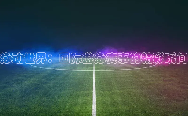 泳动世界：国际游泳赛事的精彩瞬间