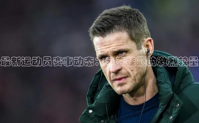 最新运动员赛事动态：争夺桂冠的激烈较量